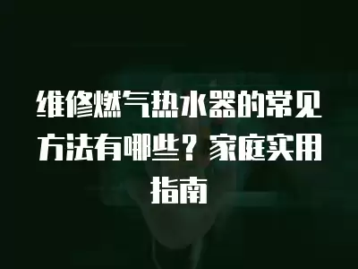 维修燃气热水器的常见方法有哪些？家庭实用指南