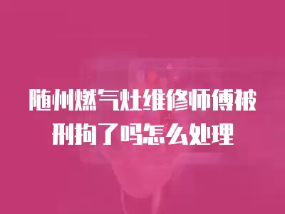 随州燃气灶维修师傅被刑拘了吗怎么处理