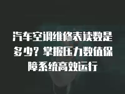 汽车空调维修表读数是多少？掌握压力数值保障系统高效运行