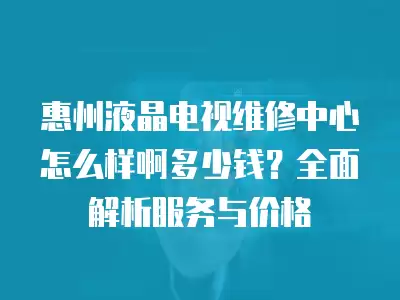 惠州液晶电视维修中心怎么样啊多少钱？全面解析服务与价格