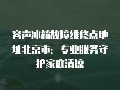 容声冰箱故障维修点地址北京市：专业服务守护家庭清凉