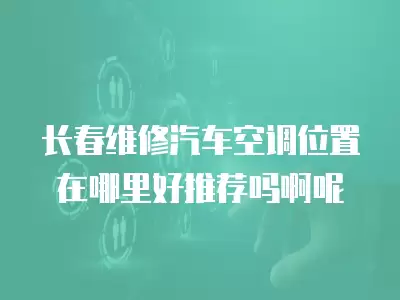 长春维修汽车空调位置在哪里好推荐吗啊呢