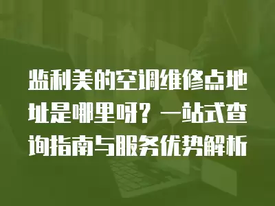 监利美的空调维修点地址是哪里呀？一站式查询指南与服务优势解析
