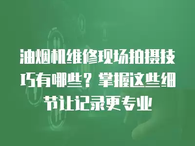 油烟机维修现场拍摄技巧有哪些？掌握这些细节让记录更专业