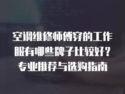 空调维修师傅穿的工作服有哪些牌子比较好？专业推荐与选购指南