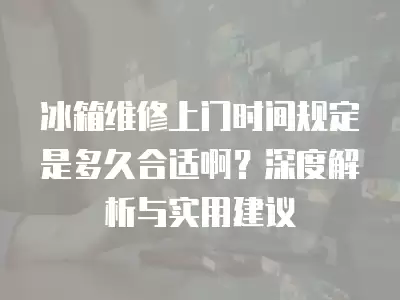 冰箱维修上门时间规定是多久合适啊？深度解析与实用建议