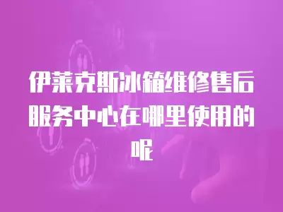 伊莱克斯冰箱维修售后服务中心在哪里使用的呢