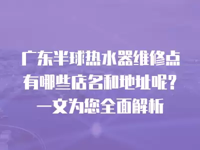 广东半球热水器维修点有哪些店名和地址呢？一文为您全面解析
