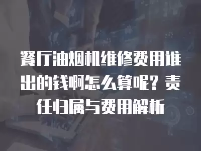 餐厅油烟机维修费用谁出的钱啊怎么算呢？责任归属与费用解析