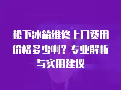 松下冰箱维修上门费用价格多少啊？专业解析与实用建议