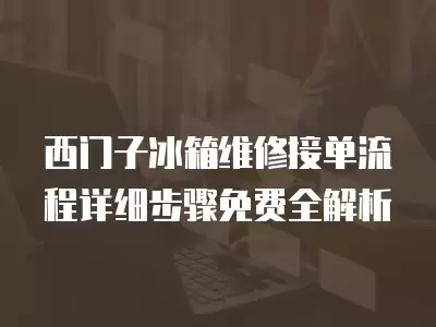 西门子冰箱维修接单流程详细步骤免费全解析