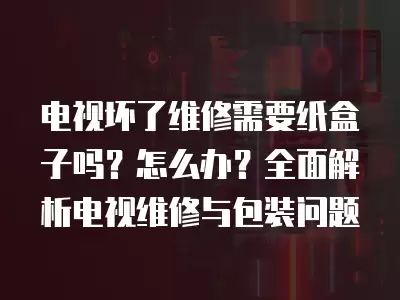 电视坏了维修需要纸盒子吗？怎么办？全面解析电视维修与包装问题
