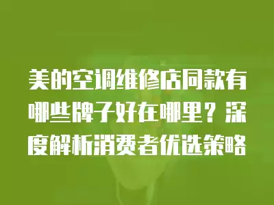 美的空调维修店同款有哪些牌子好在哪里？深度解析消费者优选策略