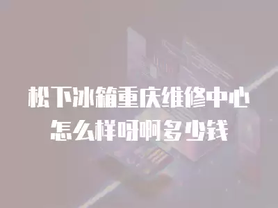 松下冰箱重庆维修中心怎么样呀啊多少钱