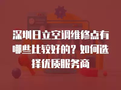 深圳日立空调维修点有哪些比较好的？如何选择优质服务商