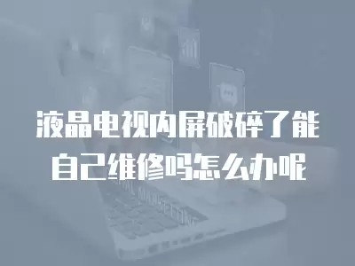 液晶电视内屏破碎了能自己维修吗怎么办呢
