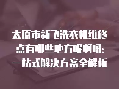 太原市新飞洗衣机维修点有哪些地方呢啊呀：一站式解决方案全解析