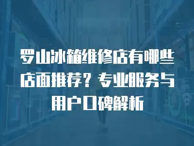 罗山冰箱维修店有哪些店面推荐？专业服务与用户口碑解析