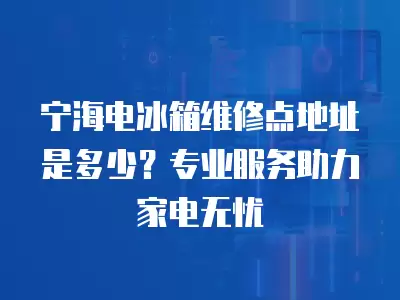 宁海电冰箱维修点地址是多少？专业服务助力家电无忧