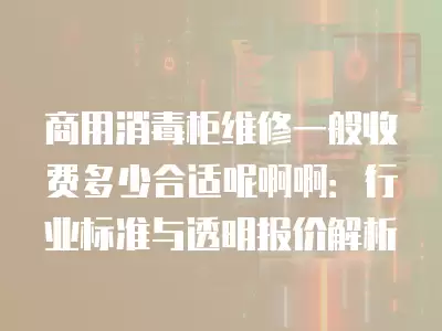 商用消毒柜维修一般收费多少合适呢啊啊：行业标准与透明报价解析