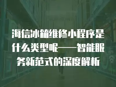 海信冰箱维修小程序是什么类型呢——智能服务新范式的深度解析