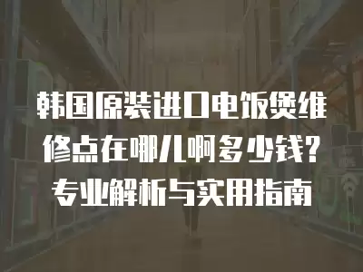 韩国原装进口电饭煲维修点在哪儿啊多少钱？专业解析与实用指南