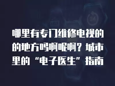 哪里有专门维修电视的的地方吗啊呢啊？城市里的“电子医生”指南