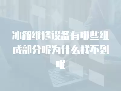 冰箱维修设备有哪些组成部分呢为什么找不到呢
