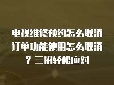 电视维修预约怎么取消订单功能使用怎么取消？三招轻松应对