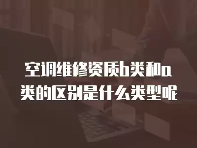 空调维修资质b类和a类的区别是什么类型呢