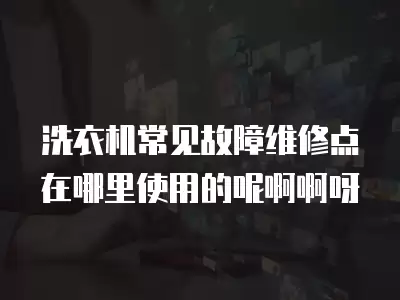 洗衣机常见故障维修点在哪里使用的呢啊啊呀