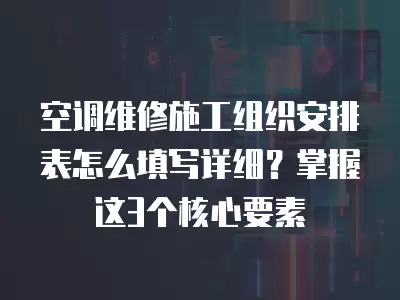 空调维修施工组织安排表怎么填写详细？掌握这3个核心要素