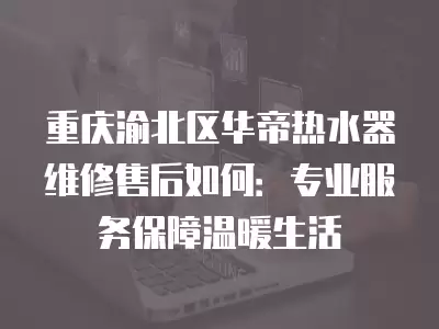 重庆渝北区华帝热水器维修售后如何：专业服务保障温暖生活