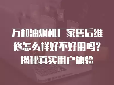 万和油烟机厂家售后维修怎么样好不好用吗？揭秘真实用户体验