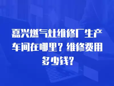 嘉兴燃气灶维修厂生产车间在哪里？维修费用多少钱？