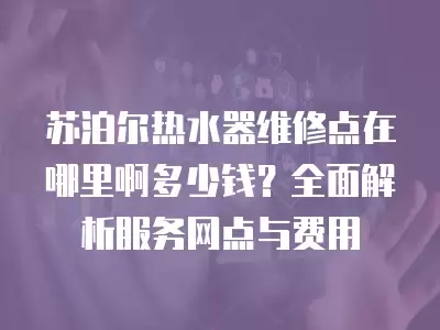 苏泊尔热水器维修点在哪里啊多少钱？全面解析服务网点与费用