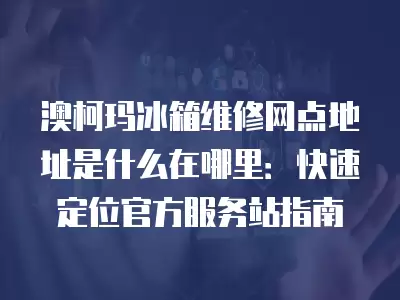 澳柯玛冰箱维修网点地址是什么在哪里：快速定位官方服务站指南