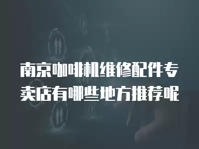 南京咖啡机维修配件专卖店有哪些地方推荐呢