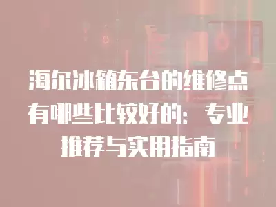 海尔冰箱东台的维修点有哪些比较好的：专业推荐与实用指南