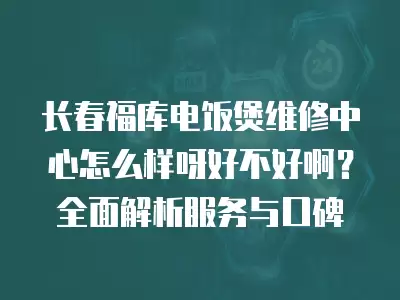长春福库电饭煲维修中心怎么样呀好不好啊？全面解析服务与口碑