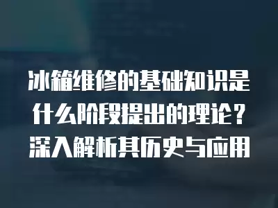 冰箱维修的基础知识是什么阶段提出的理论？深入解析其历史与应用