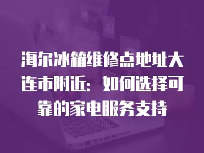 海尔冰箱维修点地址大连市附近：如何选择可靠的家电服务支持