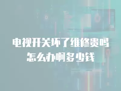电视开关坏了维修贵吗怎么办啊多少钱