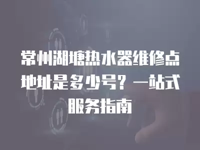 常州湖塘热水器维修点地址是多少号？一站式服务指南
