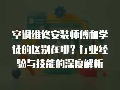 空调维修安装师傅和学徒的区别在哪？行业经验与技能的深度解析