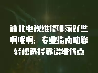 浦北电视维修哪家好些啊呢啊：专业指南助您轻松选择靠谱维修点