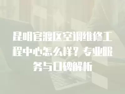 昆明官渡区空调维修工程中心怎么样？专业服务与口碑解析