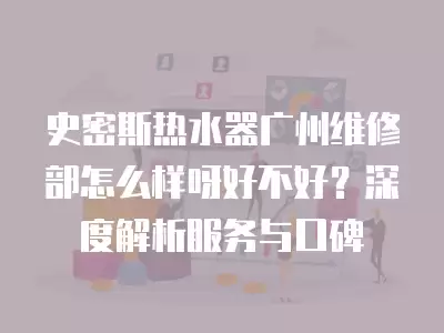 史密斯热水器广州维修部怎么样呀好不好？深度解析服务与口碑