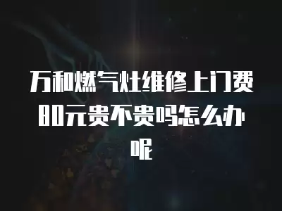 万和燃气灶维修上门费80元贵不贵吗怎么办呢