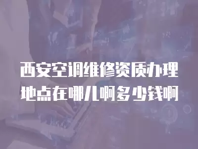 西安空调维修资质办理地点在哪儿啊多少钱啊